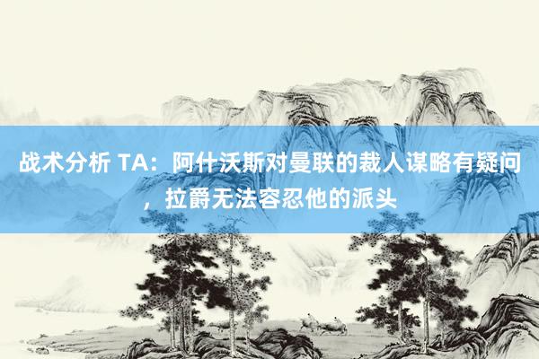 战术分析 TA：阿什沃斯对曼联的裁人谋略有疑问，拉爵无法容忍他的派头