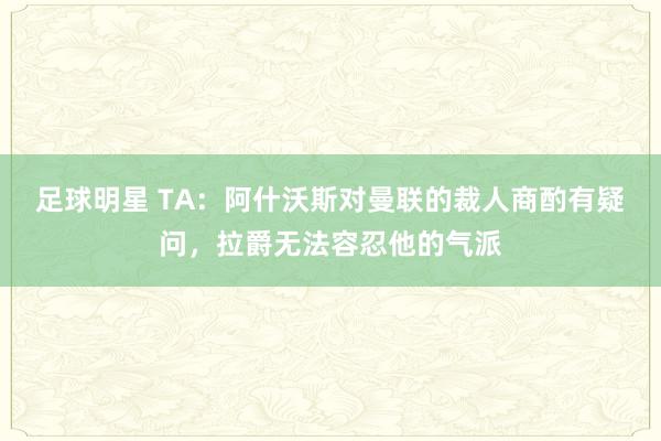 足球明星 TA：阿什沃斯对曼联的裁人商酌有疑问，拉爵无法容忍他的气派