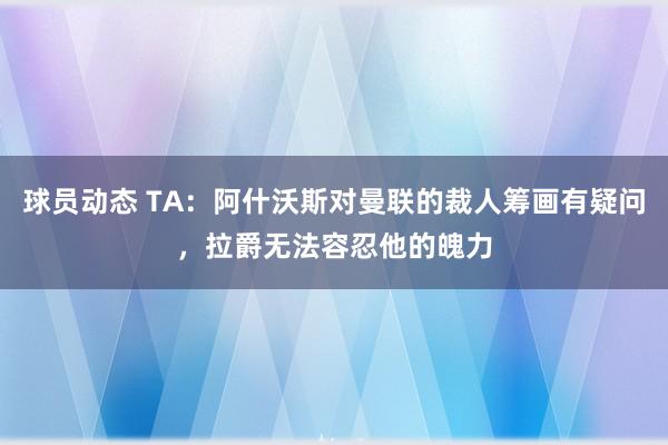 球员动态 TA：阿什沃斯对曼联的裁人筹画有疑问，拉爵无法容忍他的魄力