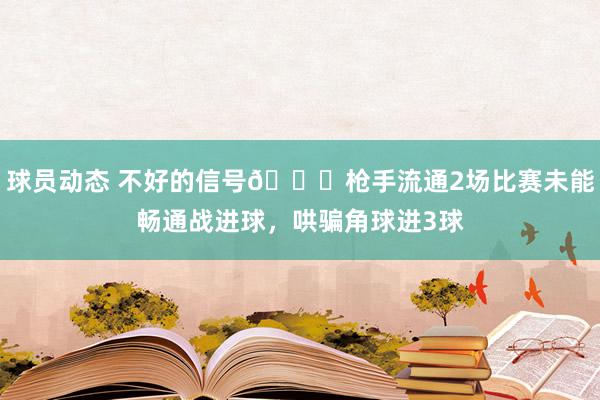 球员动态 不好的信号😕枪手流通2场比赛未能畅通战进球，哄骗角球进3球