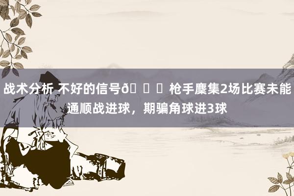 战术分析 不好的信号😕枪手麇集2场比赛未能通顺战进球，期骗角球进3球