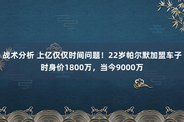 战术分析 上亿仅仅时间问题！22岁帕尔默加盟车子时身价1800万，当今9000万