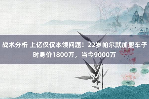 战术分析 上亿仅仅本领问题！22岁帕尔默加盟车子时身价1800万，当今9000万