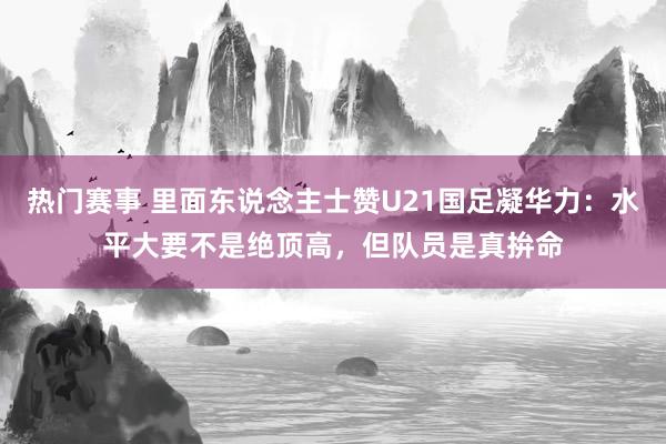 热门赛事 里面东说念主士赞U21国足凝华力：水平大要不是绝顶高，但队员是真拚命