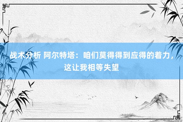 战术分析 阿尔特塔：咱们莫得得到应得的着力，这让我相等失望