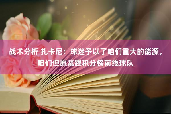 战术分析 扎卡尼：球迷予以了咱们重大的能源，咱们但愿紧跟积分榜前线球队