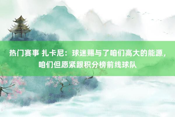 热门赛事 扎卡尼：球迷赐与了咱们高大的能源，咱们但愿紧跟积分榜前线球队