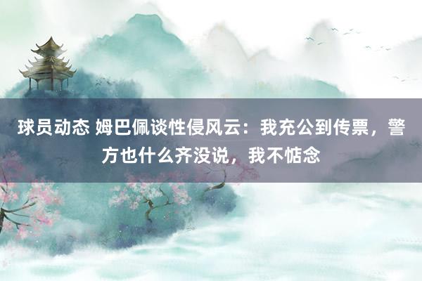 球员动态 姆巴佩谈性侵风云：我充公到传票，警方也什么齐没说，我不惦念