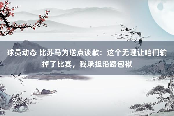 球员动态 比苏马为送点谈歉：这个无理让咱们输掉了比赛，我承担沿路包袱