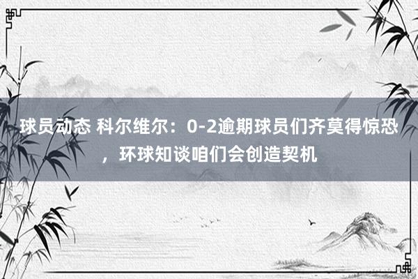 球员动态 科尔维尔：0-2逾期球员们齐莫得惊恐，环球知谈咱们会创造契机