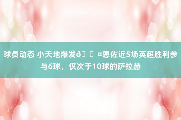 球员动态 小天地爆发😤恩佐近5场英超胜利参与6球，仅次于10球的萨拉赫