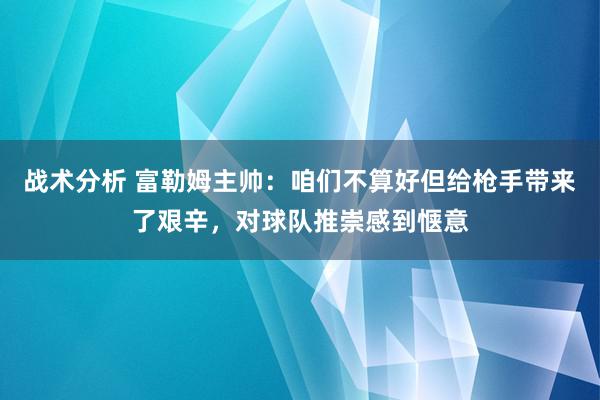 战术分析 富勒姆主帅：咱们不算好但给枪手带来了艰辛，对球队推崇感到惬意