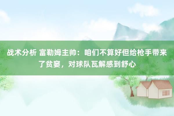 战术分析 富勒姆主帅：咱们不算好但给枪手带来了贫窭，对球队瓦解感到舒心