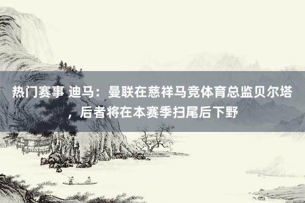 热门赛事 迪马：曼联在慈祥马竞体育总监贝尔塔，后者将在本赛季扫尾后下野