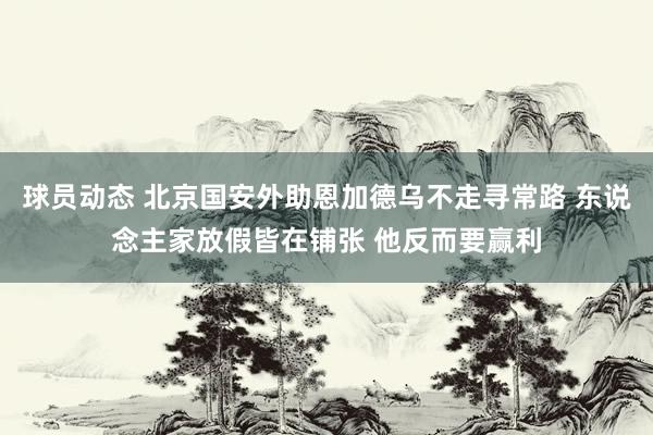 球员动态 北京国安外助恩加德乌不走寻常路 东说念主家放假皆在铺张 他反而要赢利