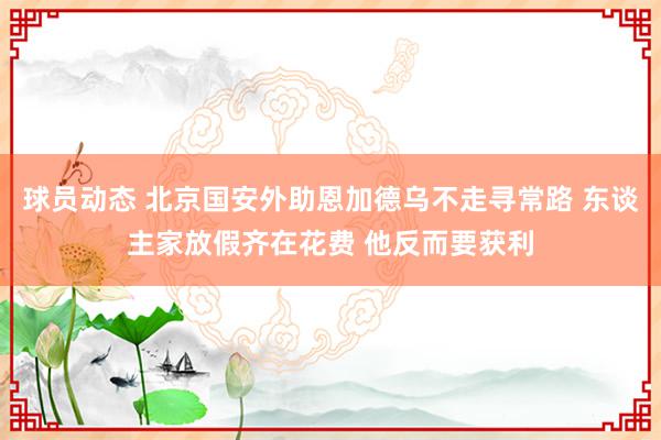 球员动态 北京国安外助恩加德乌不走寻常路 东谈主家放假齐在花费 他反而要获利