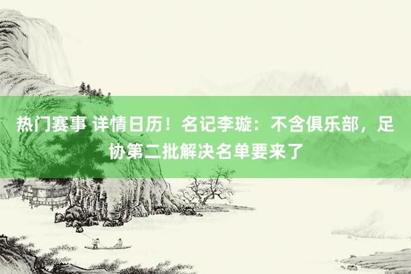 热门赛事 详情日历！名记李璇：不含俱乐部，足协第二批解决名单要来了