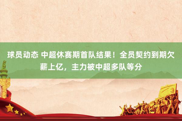 球员动态 中超休赛期首队结果！全员契约到期欠薪上亿，主力被中超多队等分