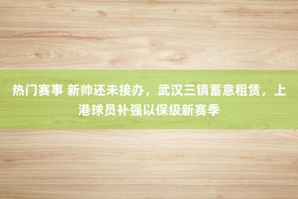 热门赛事 新帅还未接办，武汉三镇蓄意租赁，上港球员补强以保级新赛季