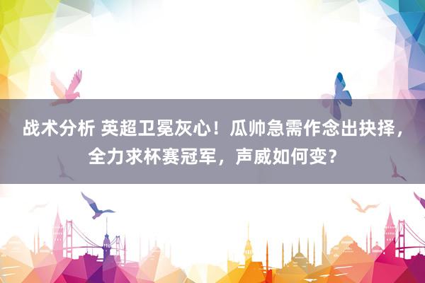 战术分析 英超卫冕灰心！瓜帅急需作念出抉择，全力求杯赛冠军，声威如何变？