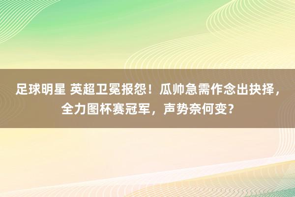 足球明星 英超卫冕报怨！瓜帅急需作念出抉择，全力图杯赛冠军，声势奈何变？