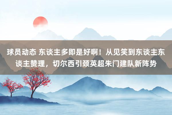 球员动态 东谈主多即是好啊！从见笑到东谈主东谈主赞理，切尔西引颈英超朱门建队新阵势