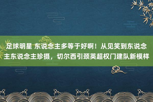 足球明星 东说念主多等于好啊！从见笑到东说念主东说念主珍摄，切尔西引颈英超权门建队新模样